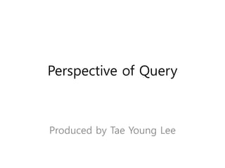 Perspective of Query
Produced by Tae Young Lee
 