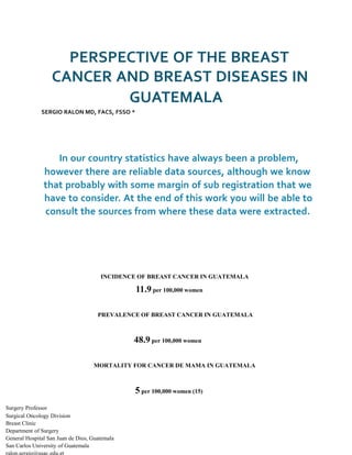 PERSPECTIVE OF THE BREAST
CANCER AND BREAST DISEASES IN
GUATEMALA
SERGIO RALON MD, FACS, FSSO *
In our country statistics have always been a problem,
however there are reliable data sources, although we know
that probably with some margin of sub registration that we
have to consider. At the end of this work you will be able to
consult the sources from where these data were extracted.
INCIDENCE OF BREAST CANCER IN GUATEMALA
11.9 per 100,000 women
PREVALENCE OF BREAST CANCER IN GUATEMALA
48.9 per 100,000 women
MORTALITY FOR CANCER DE MAMA IN GUATEMALA
5 per 100,000 women (15)
Surgery Professor
Surgical Oncology Division
Breast Clinic
Department of Surgery
General Hospital San Juan de Dios, Guatemala
San Carlos University of Guatemala
ralon.sergio@usac.edu.gt
 