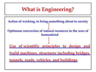 What is Engineering?
Action of working, to bring something about to society
Optimum conversion of natural resources to the uses of
humankind
Use of scientific principles to design and
build machines, structures including bridges,
tunnels, roads, vehicles, and buildings
 