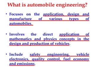 What is automobile engineering?
• Focuses on the application, design and
manufacture of various types of
automobiles.
• Involves the direct application of
mathematics and physics concepts in the
design and production of vehicles.
• Include safety engineering, vehicle
electronics, quality control, fuel economy
and emissions.
 
