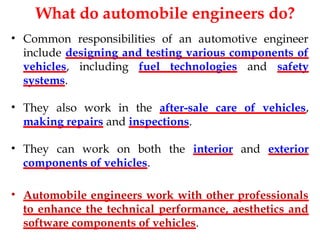 What do automobile engineers do?
• Common responsibilities of an automotive engineer
include designing and testing various components of
vehicles, including fuel technologies and safety
systems.
• They also work in the after-sale care of vehicles,
making repairs and inspections.
• They can work on both the interior and exterior
components of vehicles.
• Automobile engineers work with other professionals
to enhance the technical performance, aesthetics and
software components of vehicles.
 