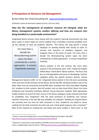 A Perspective on Resource List Management
By Ken Chad, Ken Chad Consulting Ltd. www.kenchadconsulting.com
[Published in Library & Information Update (p.39-41). CILIP June 2010]

How has the management of academic resource list changed, what are
library management systems vendors offering and how are resource lists
being handled in a social media environment?

Integrating library services more closely with the student’s learning environment has long
been a goal. A recent report on course reading1 from a Canadian university probably sums
up the attitude of most UK academic libraries. ‘The Library has long placed a strong
                                  emphasis on working directly with faculty to tailor its
       For more than a            services and resources to academic programs and
          decade the              integrate them at the point of need’. For more than a
   library/learning system        decade the library/learning system space has been
        space has been            contested by a variety approaches. It remains imperfectly
    contested by a variety        resolved.

    approaches. It remains         Library systems in the last century, like most other
     imperfectly resolved.         systems in HE and beyond, were ‘silos’. Indeed we happily
                                   talked about ‘stand-alone’ library systems. The focus was
                                   less on interoperability and more on developing ‘vertical’
                                   capability within the specific business domain. Library
Management Systems (LMS –or ILS- Integrated Library System in the US) were automating
more and more of the functions of the library. By the late 90s, UK-based vendors such as SLS
(later taken over by Innovative) and BLCMP (later morphed into Talis) had added ‘Reading
List’ modules to their systems. Non-UK vendors such as Geac (now Infor), Dynix, Sirsi (now
SirsiDynix) and Innovative Interfaces offered ‘Course Reserves’ modules. Both approaches
enable students to search for their course in the library catalogue, locate material and check
its availability. Any ‘integration’ with the work processes of academics was manual.
Leicester University in the late 90s was probably not untypical: ‘Reading list request letters
are currently sent out once for both semesters in June. Academics are asked to return
reading lists for both semesters by early July and a fairly good response rate is received.’2
Most of the material on reading lists was books and many resided in ‘Short Loan’ or ‘(US


1
 Queen’s University [Canada] Library. Course Readings Working Group Report. May 2009
http://library.queensu.ca/files/coursereadingsreport10June09.pdf
2
  Reported in ‘Assessment of the portability of ACORN Internal Library Procedures to Leicester University
Library. Loughborough University Library. 1998 http://acorn.lboro.ac.uk/ACORN/reports/leics.htm


A perspective on Resource List Management   [Page 1 ]                    By Ken Chad, Ken Chad Consulting Ltd.
 
