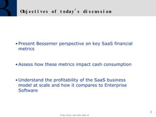  Objectives of today’s discussion Present Bessemer perspective on key SaaS financial metrics Assess how these metrics impact cash consumption Understand the profitability of the SaaS business model at scale and how it compares to Enterprise Software 