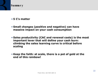 Summary 5 C’s matter Small changes (positive and negative) can have massive impact on your cash consumption Sales productivity (CAC and renewal costs) is the most important lever that will define your cash burn: climbing the sales learning curve is critical before scaling Keep the faith: at scale, there is a pot of gold at the end of this rainbow! 