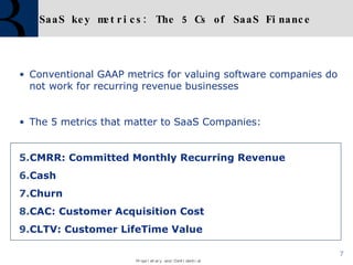 SaaS key metrics: The 5 Cs of SaaS Finance Conventional GAAP metrics for valuing software companies do not work for recurring revenue businesses The 5 metrics that matter to SaaS Companies: CMRR: Committed Monthly Recurring Revenue Cash Churn CAC: Customer Acquisition Cost CLTV: Customer LifeTime Value 