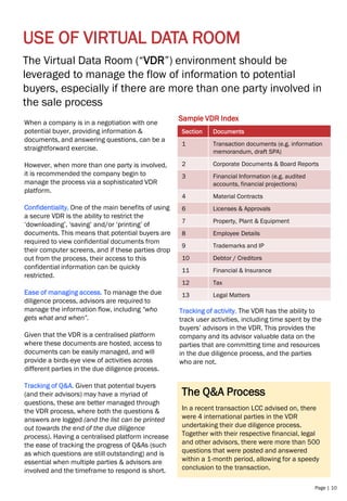 Page | 10
USE OF VIRTUAL DATA ROOM
The Q&A Process
In a recent transaction LCC advised on, there
were 4 international parties in the VDR
undertaking their due diligence process.
Together with their respective financial, legal
and other advisors, there were more than 500
questions that were posted and answered
within a 1-month period, allowing for a speedy
conclusion to the transaction.
The Virtual Data Room (“VDR”) environment should be
leveraged to manage the flow of information to potential
buyers, especially if there are more than one party involved in
the sale process
When a company is in a negotiation with one
potential buyer, providing information &
documents, and answering questions, can be a
straightforward exercise.
However, when more than one party is involved,
it is recommended the company begin to
manage the process via a sophisticated VDR
platform.
Confidentiality. One of the main benefits of using
a secure VDR is the ability to restrict the
‘downloading’, ‘saving’ and/or ‘printing’ of
documents. This means that potential buyers are
required to view confidential documents from
their computer screens, and if these parties drop
out from the process, their access to this
confidential information can be quickly
restricted.
Ease of managing access. To manage the due
diligence process, advisors are required to
manage the information flow, including “who
gets what and when”.
Given that the VDR is a centralised platform
where these documents are hosted, access to
documents can be easily managed, and will
provide a birds-eye view of activities across
different parties in the due diligence process.
Tracking of Q&A. Given that potential buyers
(and their advisors) may have a myriad of
questions, these are better managed through
the VDR process, where both the questions &
answers are logged (and the list can be printed
out towards the end of the due diligence
process). Having a centralised platform increase
the ease of tracking the progress of Q&As (such
as which questions are still outstanding) and is
essential when multiple parties & advisors are
involved and the timeframe to respond is short.
Sample VDR Index
Section Documents
1 Transaction documents (e.g. information
memorandum, draft SPA)
2 Corporate Documents & Board Reports
3 Financial Information (e.g. audited
accounts, financial projections)
4 Material Contracts
6 Licenses & Approvals
7 Property, Plant & Equipment
8 Employee Details
9 Trademarks and IP
10 Debtor / Creditors
11 Financial & Insurance
12 Tax
13 Legal Matters
Tracking of activity. The VDR has the ability to
track user activities, including time spent by the
buyers’ advisors in the VDR. This provides the
company and its advisor valuable data on the
parties that are committing time and resources
in the due diligence process, and the parties
who are not.
 