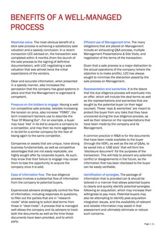 Page | 11
BENEFITS OF A WELL-MANAGED
PROCESS
Maximise value. The most obvious benefit of a
slick sale process is achieving a satisfactory sale
valuation and a speedy conclusion. In a recent
transaction LCC advised on, the transaction was
completed within 4 months (from the launch of
the sale process to the signing of definitive
documentation), with LCC negotiating a sale
valuation that was almost twice the initial
expectations of the vendors.
Clear and accurate information, when presented
in a speedy manner, also increases the
perception that the company has good systems in
place and that the Management is organised &
competent.
Pressure on the bidders to engage. Having a well-
run competitive sale process, besides increasing
the tension on price, also increase “FOMO”, the
term investment bankers use to describe the
‘Fear Of Missing Out”. For an example, a buyer
may have ‘lost’ in its bid to acquire a company to
a competitor, and may then be more aggressive
in its bid for a similar company for the fear of
losing again to the same competitor.
Companies or assets that are unique, have strong
business fundamentals, as well as competitive
advantages that are not easily replicable, are
highly sought after by corporate buyers. As such,
they know that their failure to engage may cause
them to lose the opportunity to acquire the
company once it is sold.
Ease of information flow. The due diligence
process involves a substantial flow of information
from the company to potential buyers.
Experienced advisers strategically control the flow
of information, including responses to questions,
to filter out the parties that are in “research
mode” while seeking to solicit deal terms from
those in “deal mode”. A process that is managed
well allows the company and its advisers to track
both the documents as well as the time those
documents have been provided, and to which
party.
Efficient use of Management time. The many
obligations that are placed on Management
include an exhausting Q&A process, multiple
Management Presentations & Site Visits, and
negotiation of the terms of the transaction.
Given that a sale process is a major distraction to
the actual operations of the company (where the
objective is to make profits), LCC has always
sought to minimise the distraction posed by the
sale process on Management.
Representation and warranties. It is the desire
that the due diligence process will eventuate into
an offer, which will include the deal terms as well
as the representations and warranties that are
sought by the potential buyer (or their legal
counsel). These ‘reps & warranties’ are meant to
protect the buyer from any risks that they have
uncovered during the due diligence process, as
well as their reliance on the representations that
have been made by the company and its
Management.
A common practice in M&A is for the documents
that have been made available to the buyer
(through the VDR), as well as the list of Q&As, to
be saved into a ‘USB stick’ that will form the
‘disclosure document’ for the purposes of the
transaction. This will help to prevent any potential
conflict or disagreements in the future, as the
information that has been disclosed to the buyer
can be easily verifiable.
Identification of synergies. The package of
information that is provided can & should be
tailored in a manner that allows potential buyers
to clearly and quickly identify potential synergies
following an acquisition, which may increase their
willingness to pay more. Potential buyers may
also be attempting to identify post-acquisition
integration issues, and the availability of relevant
and reliable information may assist in that
assessment and ultimately eliminate or reduce
such concerns.
 