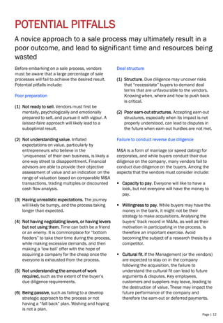 Page | 12
POTENTIAL PITFALLS
A novice approach to a sale process may ultimately result in a
poor outcome, and lead to significant time and resources being
wasted
Before embarking on a sale process, vendors
must be aware that a large percentage of sale
processes will fail to achieve the desired result.
Potential pitfalls include:
Poor preparation
(1) Not ready to sell. Vendors must first be
mentally, psychologically and emotionally
prepared to sell, and pursue it with vigour. A
laissez-faire approach will likely lead to a
suboptimal result.
(2) Not understanding value. Inflated
expectations on value, particularly by
entrepreneurs who believe in the
‘uniqueness’ of their own business, is likely a
one-way street to disappointment. Financial
advisors are able to provide their objective
assessment of value and an indication on the
range of valuation based on comparable M&A
transactions, trading multiples or discounted
cash flow analysis.
(3) Having unrealistic expectations. The journey
will likely be bumpy, and the process taking
longer than expected.
(4) Not having negotiating levers, or having levers
but not using them. Time can both be a friend
or an enemy. It is commonplace for “bottom
feeders” to take their time during the process,
while making excessive demands, and then
making a ‘low ball’ offer with the hope of
acquiring a company for the cheap once the
everyone is exhausted from the process.
(5) Not understanding the amount of work
required, such as the extent of the buyer’s
due diligence requirements.
(6) Being passive, such as failing to a develop
strategic approach to the process or not
having a “fall back” plan. Wishing and hoping
is not a plan.
Deal structure
(1) Structure. Due diligence may uncover risks
that “necessitate” buyers to demand deal
terms that are unfavourable to the vendors.
Knowing when, where and how to push back
is critical.
(2) Poor earn-out structures. Accepting earn-out
structures, especially when its impact is not
properly understood, can lead to disputes in
the future when earn-out hurdles are not met.
Failure to conduct reverse due diligence
M&A is a form of marriage (or speed dating) for
corporates, and while buyers conduct their due
diligence on the company, many vendors fail to
conduct due diligence on the buyers. Among the
aspects that the vendors must consider include:
▪ Capacity to pay. Everyone will like to have a
look, but not everyone will have the money to
pay.
▪ Willingness to pay. While buyers may have the
money in the bank, it might not be their
strategy to make acquisitions. Analysing the
buyers’ track record in M&As, as well as their
motivation in participating in the process, is
therefore an important exercise. Avoid
becoming the subject of a research thesis by a
competitor.
▪ Cultural fit. If the Management (or the vendors)
are expected to stay on in the company
following the acquisition, the failure to
understand the cultural fit can lead to future
arguments & disputes. Key employees,
customers and suppliers may leave, leading to
the destruction of value. These may impact the
future performance of the company and
therefore the earn-out or deferred payments.
 