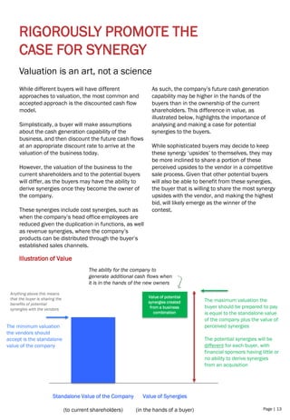 Page | 13
RIGOROUSLY PROMOTE THE
CASE FOR SYNERGY
Valuation is an art, not a science
Illustration of Value
Standalone Value of the Company
(to current shareholders)
Value of Synergies
(in the hands of a buyer)
The minimum valuation
the vendors should
accept is the standalone
value of the company
The maximum valuation the
buyer should be prepared to pay
is equal to the standalone value
of the company plus the value of
perceived synergies
The potential synergies will be
different for each buyer, with
financial sponsors having little or
no ability to derive synergies
from an acquisition
Anything above this means
that the buyer is sharing the
benefits of potential
synergies with the vendors
The ability for the company to
generate additional cash flows when
it is in the hands of the new owners
While different buyers will have different
approaches to valuation, the most common and
accepted approach is the discounted cash flow
model.
Simplistically, a buyer will make assumptions
about the cash generation capability of the
business, and then discount the future cash flows
at an appropriate discount rate to arrive at the
valuation of the business today.
However, the valuation of the business to the
current shareholders and to the potential buyers
will differ, as the buyers may have the ability to
derive synergies once they become the owner of
the company.
These synergies include cost synergies, such as
when the company’s head office employees are
reduced given the duplication in functions, as well
as revenue synergies, where the company’s
products can be distributed through the buyer’s
established sales channels.
As such, the company’s future cash generation
capability may be higher in the hands of the
buyers than in the ownership of the current
shareholders. This difference in value, as
illustrated below, highlights the importance of
analysing and making a case for potential
synergies to the buyers.
While sophisticated buyers may decide to keep
these synergy ‘upsides’ to themselves, they may
be more inclined to share a portion of these
perceived upsides to the vendor in a competitive
sale process. Given that other potential buyers
will also be able to benefit from these synergies,
the buyer that is willing to share the most synergy
upsides with the vendor, and making the highest
bid, will likely emerge as the winner of the
contest.
Value of potential
synergies created
from a business
combination
 