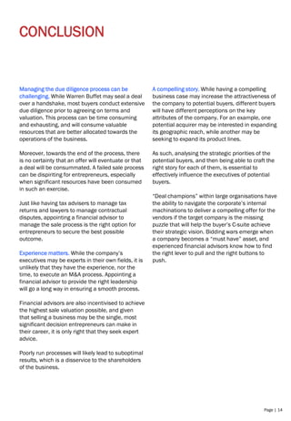 Page | 14
CONCLUSION
Managing the due diligence process can be
challenging. While Warren Buffet may seal a deal
over a handshake, most buyers conduct extensive
due diligence prior to agreeing on terms and
valuation. This process can be time consuming
and exhausting, and will consume valuable
resources that are better allocated towards the
operations of the business.
Moreover, towards the end of the process, there
is no certainty that an offer will eventuate or that
a deal will be consummated. A failed sale process
can be dispiriting for entrepreneurs, especially
when significant resources have been consumed
in such an exercise.
Just like having tax advisers to manage tax
returns and lawyers to manage contractual
disputes, appointing a financial advisor to
manage the sale process is the right option for
entrepreneurs to secure the best possible
outcome.
Experience matters. While the company’s
executives may be experts in their own fields, it is
unlikely that they have the experience, nor the
time, to execute an M&A process. Appointing a
financial advisor to provide the right leadership
will go a long way in ensuring a smooth process.
Financial advisors are also incentivised to achieve
the highest sale valuation possible, and given
that selling a business may be the single, most
significant decision entrepreneurs can make in
their career, it is only right that they seek expert
advice.
Poorly run processes will likely lead to suboptimal
results, which is a disservice to the shareholders
of the business.
A compelling story. While having a compelling
business case may increase the attractiveness of
the company to potential buyers, different buyers
will have different perceptions on the key
attributes of the company. For an example, one
potential acquirer may be interested in expanding
its geographic reach, while another may be
seeking to expand its product lines.
As such, analysing the strategic priorities of the
potential buyers, and then being able to craft the
right story for each of them, is essential to
effectively influence the executives of potential
buyers.
“Deal champions” within large organisations have
the ability to navigate the corporate’s internal
machinations to deliver a compelling offer for the
vendors if the target company is the missing
puzzle that will help the buyer’s C-suite achieve
their strategic vision. Bidding wars emerge when
a company becomes a “must have” asset, and
experienced financial advisors know how to find
the right lever to pull and the right buttons to
push.
 