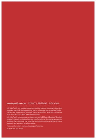 Page | 16
lccasiapacific.com.au SYDNEY | BRISBANE | NEW YORK
LCC Asia Pacific is a boutique investment banking practice, providing independent
corporate finance & strategy advice to clients in Australia and across Asia Pacific
markets. We have acted for ambitious clients ranging from “emerging” companies,
up to Fortune 100 & “Mega” Asian listed entities.
LCC Asia Pacific provides clear, unbiased counsel to CEOs and Boards of Directors
considering growth strategies, business transformation and challenging corporate
decisions. We understand that to service such clients requires a high performance
approach, and a tenacity to deliver results.
For more information, visit www.lccasiapacific.com.au.
© 2018 LCC Asia Pacific
 