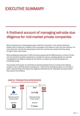 Page | 2
EXECUTIVE SUMMARY
A firsthand account of managing sell-side due
diligence for mid-market private companies
When entrepreneurs or shareholders seek to sell their ownership in mid-market companies,
whether due to retirement, inability to find a successor or the desire to move into new ventures, it is
more likely than not that the sale process is their first, and the only, process that they will go
through in their entire career.
While professional executives or CEOs may have experienced the M&A process a number of times,
and may therefore be better positioned to manage the arduous undertakings that are required,
managing the due diligence process for the sale of a company can be both physically and
emotionally taxing.
The purpose of this paper is to illustrate the typical processes that are involved when selling a
company, from a sell-side advisor’s perspective. I hope that by reading this paper, you will have a
better understanding of the typical due diligence activities that are undertaken by buyers before
they acquire any company.
2017
Sell-side advisor
(Cross-border)
Acquirer
2016
Sell-side advisor
(Cross-border)
Acquirer
SAMPLE TRANSACTION EXPERIENCES
(both award-winning cross-border transactions)
 