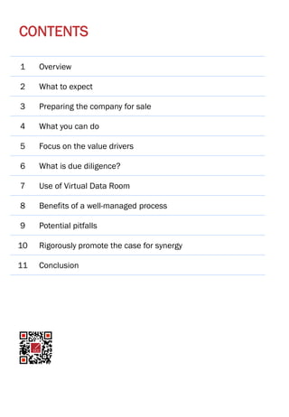 Page | 3
1 Overview
2 What to expect
3 Preparing the company for sale
4 What you can do
5 Focus on the value drivers
6 What is due diligence?
7 Use of Virtual Data Room
8 Benefits of a well-managed process
9 Potential pitfalls
10 Rigorously promote the case for synergy
11 Conclusion
CONTENTS
 
