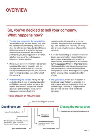 Page | 4
OVERVIEW
So, you’ve decided to sell your company.
What happens now?
▪ The best view comes after the hardest climb.
While appointing a sell-side advisor may ease
the process involved in selling a company, it
does not alleviate the heavy burden of the due
diligence process. It is typical to hear that,
while multiple approaches were made by
potential buyers, these approaches are often
rebuffed because of the ‘extensive due
diligence’ that was required.
▪ However, an experienced sell-side advisor sale
process will be able to “insulate” both the
management and shareholders from the
distractions of the sale process, and provide a
clear roadmap towards a successful sale of
the company.
▪ Understanding the process. Having the right
understanding of what is typically required in
an M&A process, and a clear picture of the
buyer’s requirements, will provide a better
‘pathway’ for the vendors. There are two
lessons to remember, firstly, the
management’s ultimate role is to run the
business and make profits (not bogged down
by a sale process), and secondly, not every
sale process actually results in a favourable
outcome.
▪ It can be disappointing to entrepreneurs when
buyers start to chisel on value or fail to meet
expectations on valuation. At the end of a
failed process, the entrepreneurs are ‘scarred’
by the distraction of the due diligence process
(that impacted its business performance) and
may even decline to entertain future offers
from potential buyers. Knowing what to expect
before entering into a process is therefore
critical.
▪ The typical steps. Below is an illustration of
the typical steps that can be expected in a
sale process, which is explained in detail on
the next page. Generally, a straightforward
sale process will take 4 to 6 months to
complete.
Typical Steps in an M&A Process
Deciding to sell Closing the transaction
Search for potential buyers
Provide preliminary information, including
distribution of Flyers, Information
Memorandum, Financial Information etc.
Facilitate information flow
through the use of a Virtual
Data Room
Solicit preliminary offers
Negotiation and signing of definitive agreements
Solicit binding offers
. . . . . .
Management
Presentation
.
Start of due diligence by buyer
 