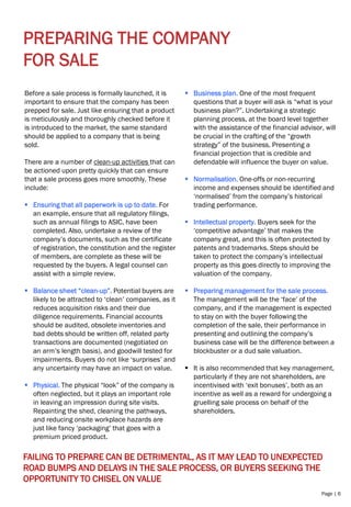 Page | 6
PREPARING THE COMPANY
FOR SALE
Before a sale process is formally launched, it is
important to ensure that the company has been
prepped for sale. Just like ensuring that a product
is meticulously and thoroughly checked before it
is introduced to the market, the same standard
should be applied to a company that is being
sold.
There are a number of clean-up activities that can
be actioned upon pretty quickly that can ensure
that a sale process goes more smoothly. These
include:
▪ Ensuring that all paperwork is up to date. For
an example, ensure that all regulatory filings,
such as annual filings to ASIC, have been
completed. Also, undertake a review of the
company’s documents, such as the certificate
of registration, the constitution and the register
of members, are complete as these will be
requested by the buyers. A legal counsel can
assist with a simple review.
▪ Balance sheet “clean-up”. Potential buyers are
likely to be attracted to ‘clean’ companies, as it
reduces acquisition risks and their due
diligence requirements. Financial accounts
should be audited, obsolete inventories and
bad debts should be written off, related party
transactions are documented (negotiated on
an arm’s length basis), and goodwill tested for
impairments. Buyers do not like ‘surprises’ and
any uncertainty may have an impact on value.
▪ Physical. The physical “look” of the company is
often neglected, but it plays an important role
in leaving an impression during site visits.
Repainting the shed, cleaning the pathways,
and reducing onsite workplace hazards are
just like fancy ‘packaging’ that goes with a
premium priced product.
▪ Business plan. One of the most frequent
questions that a buyer will ask is “what is your
business plan?”. Undertaking a strategic
planning process, at the board level together
with the assistance of the financial advisor, will
be crucial in the crafting of the “growth
strategy” of the business. Presenting a
financial projection that is credible and
defendable will influence the buyer on value.
▪ Normalisation. One-offs or non-recurring
income and expenses should be identified and
‘normalised’ from the company’s historical
trading performance.
▪ Intellectual property. Buyers seek for the
‘competitive advantage’ that makes the
company great, and this is often protected by
patents and trademarks. Steps should be
taken to protect the company’s intellectual
property as this goes directly to improving the
valuation of the company.
▪ Preparing management for the sale process.
The management will be the ‘face’ of the
company, and if the management is expected
to stay on with the buyer following the
completion of the sale, their performance in
presenting and outlining the company’s
business case will be the difference between a
blockbuster or a dud sale valuation.
▪ It is also recommended that key management,
particularly if they are not shareholders, are
incentivised with ‘exit bonuses’, both as an
incentive as well as a reward for undergoing a
gruelling sale process on behalf of the
shareholders.
FAILING TO PREPARE CAN BE DETRIMENTAL, AS IT MAY LEAD TO UNEXPECTED
ROAD BUMPS AND DELAYS IN THE SALE PROCESS, OR BUYERS SEEKING THE
OPPORTUNITY TO CHISEL ON VALUE
 