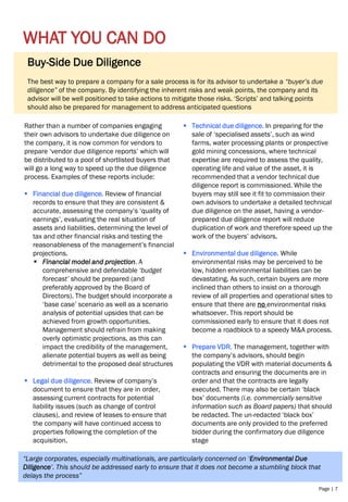 Page | 7
WHAT YOU CAN DO
Rather than a number of companies engaging
their own advisors to undertake due diligence on
the company, it is now common for vendors to
prepare ‘vendor due diligence reports’ which will
be distributed to a pool of shortlisted buyers that
will go a long way to speed up the due diligence
process. Examples of these reports include:
▪ Financial due diligence. Review of financial
records to ensure that they are consistent &
accurate, assessing the company’s ‘quality of
earnings’, evaluating the real situation of
assets and liabilities, determining the level of
tax and other financial risks and testing the
reasonableness of the management’s financial
projections.
▪ Financial model and projection. A
comprehensive and defendable ‘budget
forecast’ should be prepared (and
preferably approved by the Board of
Directors). The budget should incorporate a
‘base case’ scenario as well as a scenario
analysis of potential upsides that can be
achieved from growth opportunities.
Management should refrain from making
overly optimistic projections, as this can
impact the credibility of the management,
alienate potential buyers as well as being
detrimental to the proposed deal structures
▪ Legal due diligence. Review of company’s
document to ensure that they are in order,
assessing current contracts for potential
liability issues (such as change of control
clauses), and review of leases to ensure that
the company will have continued access to
properties following the completion of the
acquisition.
▪ Technical due diligence. In preparing for the
sale of ‘specialised assets’, such as wind
farms, water processing plants or prospective
gold mining concessions, where technical
expertise are required to assess the quality,
operating life and value of the asset, it is
recommended that a vendor technical due
diligence report is commissioned. While the
buyers may still see it fit to commission their
own advisors to undertake a detailed technical
due diligence on the asset, having a vendor-
prepared due diligence report will reduce
duplication of work and therefore speed up the
work of the buyers’ advisors.
▪ Environmental due diligence. While
environmental risks may be perceived to be
low, hidden environmental liabilities can be
devastating. As such, certain buyers are more
inclined than others to insist on a thorough
review of all properties and operational sites to
ensure that there are no environmental risks
whatsoever. This report should be
commissioned early to ensure that it does not
become a roadblock to a speedy M&A process.
▪ Prepare VDR. The management, together with
the company’s advisors, should begin
populating the VDR with material documents &
contracts and ensuring the documents are in
order and that the contracts are legally
executed. There may also be certain ‘black
box’ documents (i.e. commercially sensitive
information such as Board papers) that should
be redacted. The un-redacted ‘black box’
documents are only provided to the preferred
bidder during the confirmatory due diligence
stage
Buy-Side Due Diligence
The best way to prepare a company for a sale process is for its advisor to undertake a “buyer’s due
diligence” of the company. By identifying the inherent risks and weak points, the company and its
advisor will be well positioned to take actions to mitigate those risks. ‘Scripts’ and talking points
should also be prepared for management to address anticipated questions
“Large corporates, especially multinationals, are particularly concerned on ‘Environmental Due
Diligence’. This should be addressed early to ensure that it does not become a stumbling block that
delays the process”
 