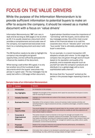 Page | 8
FOCUS ON THE VALUE DRIVERS
While the purpose of the Information Memorandum is to
provide sufficient information to potential buyers to make an
offer to acquire the company, it should be viewed as a market
document with a focus on ‘value drivers’
Information Memorandums (“IM”) can vary in
style and be as long as 300 pages or be as short
as 20. It is usually viewed as a document which
provides a comprehensive and accurate view of
the company, but experienced executives know
that it is a marketing document and view it with
care.
The IM therefore needs to be able to highlight the
company’s key strengths and growth
opportunities, and be sufficiently persuasive to
influence the readers of the document.
While having a well-written IM is good, it is only
but another one of the hundreds of sale
documents which the buyers’ executives may
peruse in a given year. The key messages may be
easily lost within a 100-page written document.
A good advisor therefore knows the importance of
“connecting” with the buyers, and to deliver the
key messages across. One of the most crucial
tasks of the financial advisor is to craft the
corporate story into an “elevator pitch” and instil
“buzz words” that is ultimately adopted by the
buyer’s executives.
For an example, in a recent transaction LCC
adopted a simple pitch where “to this stage the
company has only grown through word of mouth
based on its reputation and quality of its
products, and a corporate acquirer such as
yourself can take the company’s products and
distribute it on a global stage with a more
sophisticated sales channel”.
We know that this “buzzword” worked as the
parties in the process began repeating it back to
us.
Sample Index of an Information Memorandum
Section Content Remarks
1 Introduction An introduction to the company
2 Key Highlights Highlights the strengths of the companies which assist the executives of the buyers to build a
case for acquiring the company
3 Industry Overview Highlights the fundamentals and outlook of the industry, barriers to entry, and recent M&A
transactions
4 Business Overview Description of the company’s history, revenue & business model, business activities and
operating footprint, range of products & services, competitive advantages, competitor analysis,
key clients etc.
6 Growth
Opportunities
This should highlight the management’s growth plans for the company, which may include both
near-term and long-term plans. Growth plans should be credible as cash flow projections will
have a direct impact on valuation
7 Corporate &
Organisational
Structure
This section should is meant to illustrate to the buyer the strength and breadth of the
company’s management, employees, systems and processes. This includes the company’s
fixed assets & properties, branding and intellectual property, details of the company’s back-end
systems (e.g. accounting, IT) as well as risk management systems (e.g. safety culture, quality
accreditation, environmental standards)
8 Financial
Information
Details of the company’s historical and projected financial performance, normalisations,
working capital and balance sheet position
9 Other Information Information that is relevant to be disclosed to potential buyers, including the split of
shareholdings, key risks, preliminary synergy analysis and legal matters
 
