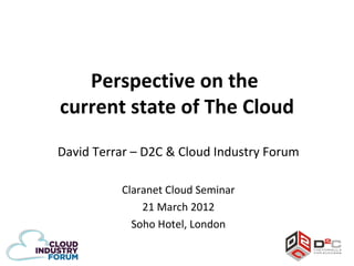 Perspective on the
current state of The Cloud
David Terrar – D2C & Cloud Industry Forum

          Claranet Cloud Seminar
              21 March 2012
            Soho Hotel, London
 