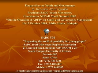 Perspectives on Youth and Governance
By Muzwakhe Alfred Sigudhla
President SADC Youth Movement,
Coordinator NEPAD Youth Summit 2005
“On the Occasion of ADFIV on Youth and Governance Symposium”
10-15 October 2004, Addis Ababa, Ethiopia
SADC YM
"Expanding the world of possibility for young people"
SADC Youth Movement Regional Secretariat
21 Lynwood Road, Building NO4-ROOM 2-25
South Campus,University of Pretoria
Pretoria 002
South Africa
Tel: +2712 420 4241
Fax: +2712 420 4491
Mobile: +2772 4440507
e-mail: sadcyouth@yahoo.com / sigudla2000@yahoo.com
 