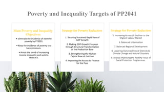 Poverty and Inequality Targets of PP2041
Main Poverty and Inequality
Objectives
• Eliminate the incidence of extreme
poverty by FY2031.
• Keep the incidence of poverty to a
bare minimum.
• Arrest the trend of increasing
income inequality and seek to
reduce it.
1. Securing Sustained Rapid Rate of
GDP Growth
2. Making GDP Growth Pro-poor
through Structural Transformation
of the Production Base
3. Strengthening the Human
Capital Base of the Poor
4. Improving the Access to Finance
for the Poor
11
5. Increasing Access of the Poor to the
Migrant Labour Market
6. Balanced Urbanization
7. Balanced Regional Development
8. Lowering Vulnerabilities of Districts to
Climate Change and Natural Disasters
9. Sharply Improving the Poverty Focus of
Social Protection Programmes.
 