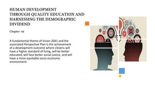 A fundamental theme of Vision 2041 and the
associated Perspective Plan is the achievement
of a development outcome where citizens will
have a higher standard of living, will be better
educated, will face better social justice, and will
have a more equitable socio-economic
environment.
 