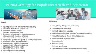 15
• Strengthen public-private partnership
• Enhance education quality
• Eliminate education wastage
• Streamline and improve quality of madrassa education
• Strengthen delivery of non-formal education
• Strengthen role of private sector
• Enhance quality
• Promote equity
• Eliminate gender gap
• Strengthen University Grants Commission (UGC)
• Expand public health clinics and improve quality
• Strengthen district-level hospital care
• Strengthen national hospital
• Eliminate child nutrition gaps
• Strengthen private health care delivery system.
• Introduce health insurance schemes
• Introduce health insurance schemes
• Improve the quantity and quality of health professionals
• Strengthen health sector governance
• Improve health information systems
• Improve health information systems
• Safe disposal of medical waste
• Safe disposal of medical waste
• Increase public health spending
 