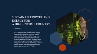 In 2009 Bangladesh faced a severe energy
crisis owing to sluggish growth in energy
supplies while the demand for energy was
growing owing to higher GDP growth. The
situation called for an urgent but well-crafted
sustainable long-term strategy to address the
energy crisis and increase the energy supply to
support achieve Bangladesh’s development
objectives as conceived in PP2021.
Chapter 05
 