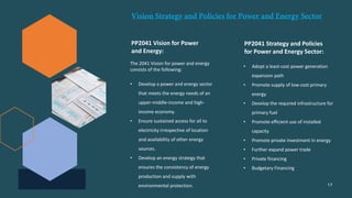 PP2041 Vision for Power
and Energy:
The 2041 Vision for power and energy
consists of the following:
• Develop a power and energy sector
that meets the energy needs of an
upper-middle-income and high-
income economy.
• Ensure sustained access for all to
electricity irrespective of location
and availability of other energy
sources.
• Develop an energy strategy that
ensures the consistency of energy
production and supply with
environmental protection.
PP2041 Strategy and Policies
for Power and Energy Sector:
• Adopt a least-cost power generation
expansion path
• Promote supply of low-cost primary
energy
• Develop the required infrastructure for
primary fuel
• Promote efficient use of installed
capacity
• Promote private investment in energy
• Further expand power trade
• Private financing
• Budgetary Financing
17
 