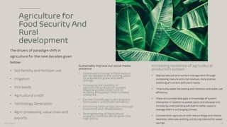 Agriculture for
Food Security And
Rural
development
The drivers of paradigm shift in
agriculture for the next decades given
below-
• Soil fertility and fertilizer use
• Irrigation
• HYV seeds
• Agricultural credit
• Technology Generation
• Agro-prosessing value chain and
exports.
Sustainably Improve our social media
presence
• Continued increase in food output
will be needed in the coming years
as population grow and diets
change.
• Increasing the stability of
agricultural production system
requires greater attention to
building ecosystem that increase
resilience.
• Farmer friendly agricultural policy
formulation and implementation.
• Enhancing farm production through
incentives and rehabilitation.
• Strengthening of Agricultural
research institute will be given the
high policy.
Increasing resilience of agricultural
production system -
• Appropriate soil and nutrient management through
composing manure and crop residues, more precise
matching of nutrient with plant needs.
• *Improving water harvesting and retention and water use
efficiency.
• There are considerable gaps in knowledge of system
interaction in relation to weeds, pests and diseases and
increasing understanding will lead to better ways to
manage them in a changing climate.
• Consideration agriculture with reduce tillage and residue
retention, alternate wetting and drying method for water
savings.
3/11/2023 19
 