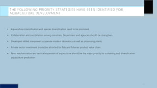 THE FOLLOWING PRIORITY STRATEGIES HAVE BEEN IDENTIFIED FOR
AQUACULTURE DEVELOPMENT
• Aquaculture intensification and species diversification need to be promoted.
• Collaboration and coordination among ministries, Department and agencies should be strengthen.
• Developed skilled manpower to operate modern laboratory as well as processing plants.
• Private sector investment should be attracted for fish and fisheries product value chain.
• Farm mechanization and vertical expansion of aquaculture should be the major priority for sustaining and diversification
aquaculture production.
20
 