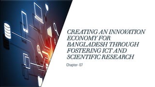 CREATING AN INNOV
ATION
ECONOMY FOR
BANGLADESH THROUGH
FOSTERING ICT AND
SCIENTIFIC RESEARCH
Chapter- 07
 