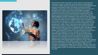 Government has taken many steps in various sectors for the purpose of
innovation economy. In education sector, the Ministry of Education has
undertaken a Higher Education Quality Enhancement Project (HEQEP) for the
purpose of improving the quality of teaching, learning and research
capabilities. Government is focusing on expanding technical universities at
the district level. Ministry of Science and Technology is working for
strengthening scientific progress and development of technology.. The
spread of ICT revolution has received particular emphasis based on the
personal attention provided by the Honorable Prime Minister under her
Digital Bangladesh Initiative. Bangladesh made important strides during the
Sixth Plan (2011-2015) and the on-going Seventh Five Year Plan (2016-2020)
in utilizing technology to bring a tangible transformation. Development
interventions have resulted in a number of citizen-centric e-initiatives and
services such as multimedia classroom and teacher-led education content
development in public schools, mobile phone-based health service from
Upazila Health Complex, mobile financial services, agricultural and other
livelihood information and services (e-Tathyakosh) online through grassroots
outlets. Recently, Bangladesh has installed her maiden communication
satellite, becoming the 57th nation in the world and fourth in South Asia to
own a satellite. Bangladesh has also succeeded in installing the 2nd
submarine cable connectivity. On top of it, the advent of international
terrestrial cable connectivity providers has significantly addressed the
quality, cost, and redundancy issues of the internet. These policies and
regulations have provided a first-round enabling environment for the
implementation of the Digital Bangladesh enterprise. The ICT Policy 2009 has
now been updated to ICT Policy 2015 to address Visions 2021 and 2041, ICT
Division has formulated ‘ICT Policy 2018’ focusing on digital security,
leveraging of emerging technologies like IoT, Big Data, Robotics, and AI, ICT in
education, skill development, employment, innovation, business promotion,
and SDG targets by 2030. The Government has also enacted ‘Digital Security
Act, 2018’.
 