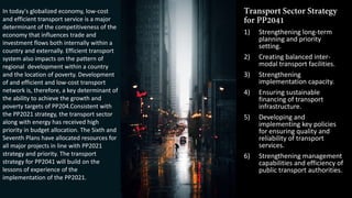 1) Strengthening long-term
planning and priority
setting.
2) Creating balanced inter-
modal transport facilities.
3) Strengthening
implementation capacity.
4) Ensuring sustainable
financing of transport
infrastructure.
5) Developing and
implementing key policies
for ensuring quality and
reliability of transport
services.
6) Strengthening management
capabilities and efficiency of
public transport authorities.
In today's globalized economy, low-cost
and efficient transport service is a major
determinant of the competitiveness of the
economy that influences trade and
investment flows both internally within a
country and externally. Efficient transport
system also impacts on the pattern of
regional development within a country
and the location of poverty. Development
of and efficient and low-cost transport
network is, therefore, a key determinant of
the ability to achieve the growth and
poverty targets of PP204.Consistent with
the PP2021 strategy, the transport sector
along with energy has received high
priority in budget allocation. The Sixth and
Seventh Plans have allocated resources for
all major projects in line with PP2021
strategy and priority. The transport
strategy for PP2041 will build on the
lessons of experience of the
implementation of the PP2021.
 