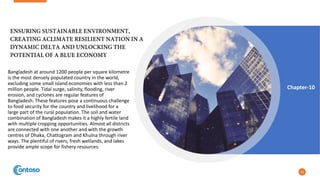 Bangladesh at around 1200 people per square kilometre
is the most densely populated country in the world,
excluding some small island economies with less than 2
million people. Tidal surge, salinity, flooding, river
erosion, and cyclones are regular features of
Bangladesh. These features pose a continuous challenge
to food security for the country and livelihood for a
large part of the rural population. The soil and water
combination of Bangladesh makes it a highly fertile land
with multiple cropping opportunities. Almost all districts
are connected with one another and with the growth
centres of Dhaka, Chattogram and Khulna through river
ways. The plentiful of rivers, fresh wetlands, and lakes
provide ample scope for fishery resources.
28
Chapter-10
 