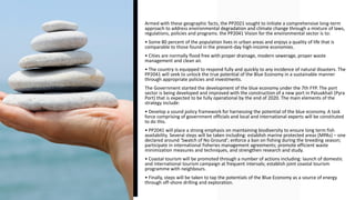Armed with these geographic facts, the PP2021 sought to initiate a comprehensive long-term
approach to address environmental degradation and climate change through a mixture of laws,
regulations, policies and programs. the PP2041 Vision for the environmental sector is to:
• Some 80 percent of the population lives in urban areas and enjoys a quality of life that is
comparable to those found in the present-day high-income economies.
• Cities are normally flood free with proper drainage, modern sewerage, proper waste
management and clean air.
• The country is equipped to respond fully and quickly to any incidence of natural disasters. The
PP2041 will seek to unlock the true potential of the Blue Economy in a sustainable manner
through appropriate policies and investments.
The Government started the development of the blue economy under the 7th FYP. The port
sector is being developed and improved with the construction of a new port in Patuakhali (Pyra
Port) that is expected to be fully operational by the end of 2020. The main elements of the
strategy include:
• Develop a sound policy framework for harnessing the potential of the blue economy. A task
force comprising of government officials and local and international experts will be constituted
to do this.
• PP2041 will place a strong emphasis on maintaining biodiversity to ensure long term fish
availability. Several steps will be taken including: establish marine protected areas (MPAs) – one
declared around ‘Swatch of No Ground’; enforce a ban on fishing during the breeding season;
participate in international fisheries management agreements; promote efficient waste
minimization measures and techniques, and strengthen research and study.
• Coastal tourism will be promoted through a number of actions including: launch of domestic
and international tourism campaign at frequent intervals; establish joint coastal tourism
programme with neighbours.
• Finally, steps will be taken to tap the potentials of the Blue Economy as a source of energy
through off-shore drilling and exploration.
 