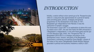 INTRODUCTION
Initially, a nation without vision cannot go so far. Perspective plan
refers to a long-term plan approximately for a period of twenty
years providing goals, policies, strategies and general
programmes for the development of the State. In 1971,
Bangladesh got independence from Pakistan. It was the
culmination of people's struggle.
The Governmen's vision 2021 is an explanation of where this coun
try needs to be in 2021, the year that marks the 50th anniversary o
f Bangladesh's independence, in line with those goals and the spir
it of the liberation fight. Infact, this "Perspective Plan" of
Bangladesh (2010-2021) is a strategic articulation of the
development vision, mission, and goals of the Bangladesh
Government in achieving a prosperous Sonar BangIa, a dream of
the Father of the nation, Bangabandhu Sheikh Mujibur Rahman
grounded in political and economic freedoms a reality in 2021.
 