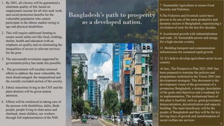 Bangladesh’s path to prosperity
as a developed nation.
1. By 2041, all citizens will be guaranteed a
minimum quality of life, based on
employment income for all who seek work
and social protection benefits for the
vulnerable population who cannot
participate in the labour market owing to
age and physical disabilities.
2. This will require additional funding to
ensure social safety-net like food, clothing,
shelter, health and education with an
emphasis on quality and on eliminating the
inequalities of access to relevant services
for the poor.
3. The microcredit revolution supported by
government policy has made this possible.
4. The government will escalate renewed
efforts to address the most vulnerable, the
most disadvantaged, the marginalized and
the socially excluded section of the society.
5. Ethnic minorities living in the CHT and the
plain districts will be given utmost
attention.
6. Efforts will be reinforced in taking care of
the persons with disabilities, dalits, Bede
people, people living in slum areas and
charland, street children, sex workers
through full implementation of the NSS.
7. Sustainable Agriculture to ensure Food
Security and Nutrition.
8.The Fisheries and livestock sector have
proven to be one of the most productive and
dynamic sectors in Bangladesh, experiencing a
revolution of sorts for the last few decades.
9. Accelerated growth with industrialization
and trade. 10. Sustainable power and energy
for a high-income country.
11. Building transport and communication
infrastructure for sustained rapid growth.
12. It’s help to develop agriculture sector in our
country.
At last,, The Perspective Plan 2021-2041 has
been prepared to translate the policies and
programmes enshrined in the Vision 2041 into
development strategies. This document is the
development vision of the government of a
prosperous Bangladesh, a strategic description
of the goals and objectives and a roadmap for
its implementation. The institutional basis of
this plan is fourfold, such as, good governance,
democratization, decentralization and capacity
building. The main beneficiary will be the
people of Bangladesh and they will be the key
driving force of growth and transformation of
social welfare are services
32
 