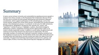 Summary
A nation cannot achieve inclusivity and sustainability by speeding economic growth in
isolation from these concepts, as the Perspective Plan emphasizes. Because of this,
the Plan aims to achieve pro-poor growth while giving social protection adequate
consideration, which supports participation of the excluded groups, such as low-
income women, people from certain ethnic groups, and people from socially excluded
groups in the development process. In conclusion, on the eve of its 50th anniversary
of independence, Bangladesh's Perspective Plan specifies the "means" and
"objectives" it wishes to pursue. It highlights a realistic, diversified strategy for
developing a creative, competitive economy and the opportunities it gives us to
create a socially responsible society. In addition to social safety, the government will
continue to ensure that everyone has equal access to opportunity. The most
vulnerable members of society were improved in previous initiatives primarily from
the standpoint of social security. The foundation of the vision 2041 will be the pursuit
of wealth while also fostering an inclusive society that meets the needs of the most
vulnerable. The government will keep improving the socioeconomic, political, and
cultural rights of ethnic minorities while preserving their language and traditions.
33
 