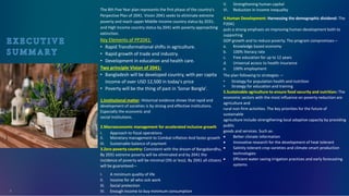 The 8th Five Year plan represents the first phase of the country's
Perpective Plan of 2041. Vision 2041 seeks to eliminate extreme
poverty and reach upper Middle-Income country status by 2031;
and High Income country status by 2041 with poverty approaching
extinction.
Key Elements of PP2041:
• Rapid Transformational shifts in agriculture.
• Rapid growth of trade and industry.
• Development in education and health care.
Two principle Vision of 2041:
• Bangladesh will be developed country, with per capita
income of over USD 12,500 in today's price
• Poverty will be the thing of past in 'Sonar Bangla'.
1.Institutional matter: Historical evidence shows that rapid and
development of societies is by strong and effective institutions.
Especially the economic and
social institutions.
2.Macroeconomic management for accelerated inclusive growth
I. Approach to fiscal operations
II. Monetary management to Combat inflation And faster growth
III. Sustainable balance of payment
3.Zero poverty country: Consistent with the dream of Bangabandhu,
By 2031 extreme poverty will be eliminated and by 2041 the
incidence of poverty will be minimal (3% or less). By 2041 all citizens
will be guaranteed—
I. A minimum quality of life
II. Income for all who sick work
III. Social protection
IV. Enough income to buy minimum consumption
V. Strengthening human capital
VI. Reduction in income inequality
4.Human Development: Harnessing the demographic dividend: The
P2041
puts a strong emphasis on improving human development both to
supporting
GDP growth and to reduce poverty. The program compromises—
a. Knowledge based economy
b. 100% literacy rate
c. Free education for up to 12 years
d. Universal access to health insurance
e. 100% employment
The plan following to strategies —
• Strategy for population health and nutrition
• Strategy for education and training
5.Sustainable agriculture to ensure food security and nutrition: The
economic sectors with the most influence on poverty reduction are
agriculture and
rural non-firm activities. The key priorities for the future of
sustainable
agriculture include-strengthening local adaptive capacity by providing
public
goods and services. Such as-
• Better climate information
• Innovative research for the development of heat tolerant
• Salinity tolerant crop varieties and climate smart production
technologies
• Efficient water saving irrigation practices and early forecasting
systems
4
 