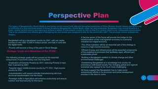 The legacy of Bangabandhu Sheikh Mujib is now being carried forward with able and farsighted leadership of Prime Minister Sheikh Hasina paving the way
to fulfillment of a long cherished dream of Sonar Bangla by Bangabandhu Sheikh Mujib. Under her able leadership, Bangladesh has moved forward to a
lower- middle income country and aspiring to achieve a status of a developed country by 2041.In this 21st century, there is one indisputable phenomenon.
That is the embedded and ultimate goal of designing the next twenty-year perspective plan for the period 2021-2041. Two principal visions underpin the
PP2041:
Strategic Goals and Milestones of the PP2041
• Bangladesh will be a developed country by 2041, with per capita
income of over USD 12,500 in today’s prices, and fully in tune with
the digital world.
• Poverty will become a thing of the past in Sonar Bangla.
The following strategic goals will be pursued as the essential
components of economic policy over the long-term:
• Eradication of Extreme Poverty by 2031; reducing Poverty to less
than 3 percent by 2041
• Towards Upper middle-income country by FY 2031; High-income
country by 2041
• Industrialization with export-oriented manufacturing will drive
structural transformation into the future
• Paradigm shifts in Agriculture will enhance productivity and ensure
nutrition and food security for the future
• A Service sector of the future will provide the bridge for the
transformation of the rural agrarian economy to a primarily
industrial and digital economy
• The Urban transition will be an essential part of the strategy to
move to a high-income economy
• Efficient Energy and Infrastructure will be essential components
of the enabling environment that facilitates rapid, efficient and
sustainable growth
• Building a Bangladesh resilient to climate change and other
environmental challenges
• Establishing Bangladesh as a knowledge hub country for
promoting a skill-based society The changing global and regional
scenarios also appear to be much more challenging.
• All these suggest that Bangladesh has to make some
extraordinary efforts in its economic and social development
process in the days to come.
7
 