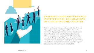 ENSURING GOOD GOVERNANCE
INSTITUTIONAL FOUNDATIONS
OF A HIGH-INCOME COUNTRY
This is the conclusion of historians and economists alike. At the end
of the day, it is institutions of all types and forms that are the
determinants of prosperity or decline of societies . Overall, a variety
of research evidence points to the fact that broad institutional
differences across countries could explain the differences in their
income levels. Though Bangladesh has chosen the path of market-
oriented development, the state still has the primary responsibility to
nurture effective development institutions to support the long and
tedious march to high-income country status by 2041.
CHAPTER 02 8
 