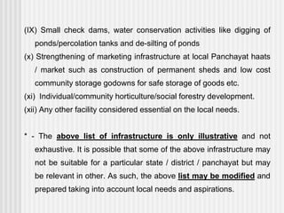 (IX) Small check dams, water conservation activities like digging of
   ponds/percolation tanks and de-silting of ponds
(x) Strengthening of marketing infrastructure at local Panchayat haats
   / market such as construction of permanent sheds and low cost
   community storage godowns for safe storage of goods etc.
(xi) Individual/community horticulture/social forestry development.
(xii) Any other facility considered essential on the local needs.


* - The above list of infrastructure is only illustrative and not
   exhaustive. It is possible that some of the above infrastructure may
   not be suitable for a particular state / district / panchayat but may
   be relevant in other. As such, the above list may be modified and
   prepared taking into account local needs and aspirations.
 