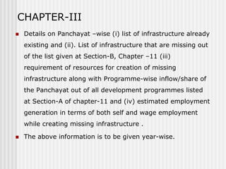 CHAPTER-III
   Details on Panchayat –wise (i) list of infrastructure already
    existing and (ii). List of infrastructure that are missing out
    of the list given at Section-B, Chapter –11 (iii)
    requirement of resources for creation of missing
    infrastructure along with Programme-wise inflow/share of
    the Panchayat out of all development programmes listed
    at Section-A of chapter-11 and (iv) estimated employment
    generation in terms of both self and wage employment
    while creating missing infrastructure .

   The above information is to be given year-wise.
 