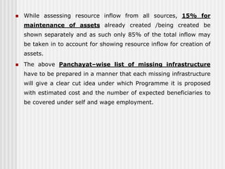    While assessing resource inflow from all sources, 15% for
    maintenance of assets already created /being created be
    shown separately and as such only 85% of the total inflow may
    be taken in to account for showing resource inflow for creation of
    assets.
   The above Panchayat–wise list of missing infrastructure
    have to be prepared in a manner that each missing infrastructure
    will give a clear cut idea under which Programme it is proposed
    with estimated cost and the number of expected beneficiaries to
    be covered under self and wage employment.
 