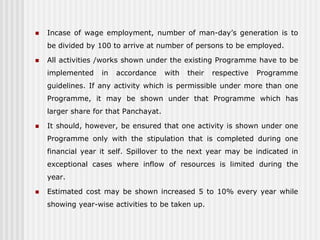    Incase of wage employment, number of man-day’s generation is to
    be divided by 100 to arrive at number of persons to be employed.

   All activities /works shown under the existing Programme have to be
    implemented    in   accordance     with   their   respective   Programme
    guidelines. If any activity which is permissible under more than one
    Programme, it may be shown under that Programme which has
    larger share for that Panchayat.

   It should, however, be ensured that one activity is shown under one
    Programme only with the stipulation that is completed during one
    financial year it self. Spillover to the next year may be indicated in
    exceptional cases where inflow of resources is limited during the
    year.

   Estimated cost may be shown increased 5 to 10% every year while
    showing year-wise activities to be taken up.
 