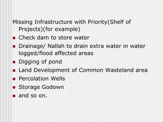 Missing Infrastructure with Priority(Shelf of
  Projects)(for example)
   Check dam to store water
   Drainage/ Nallah to drain extra water in water
    logged/flood affected areas
   Digging of pond
   Land Development of Common Wasteland area
   Percolation Wells
   Storage Godown
   and so on.
 