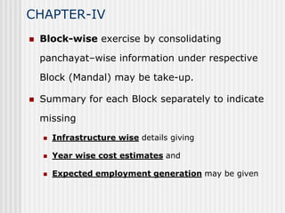CHAPTER-IV
   Block-wise exercise by consolidating

    panchayat–wise information under respective

    Block (Mandal) may be take-up.

   Summary for each Block separately to indicate

    missing
       Infrastructure wise details giving

       Year wise cost estimates and

       Expected employment generation may be given
 