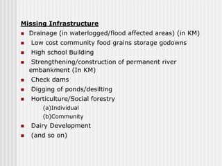Missing Infrastructure
   Drainage (in waterlogged/flood affected areas) (in KM)
   Low cost community food grains storage godowns
   High school Building
    Strengthening/construction of permanent river
    embankment (In KM)
   Check dams
   Digging of ponds/desilting
   Horticulture/Social forestry
        (a)Individual
        (b)Community
   Dairy Development
   (and so on)
 