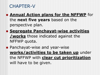 CHAPTER-V
   Annual Action plans for the NFFWP for
    the next five years based on the
    perspective plan.
   Segregate Panchayat-wise activities
    /works those indicated against the
    NFFWP quota.
   Panchayat-wise and year-wise
    works/activities to be taken up under
    the NFFWP with clear cut prioritization
    will have to be given.
 
