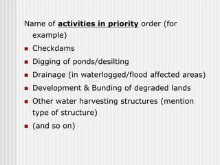 Name of activities in priority order (for
    example)
   Checkdams
   Digging of ponds/desilting
   Drainage (in waterlogged/flood affected areas)
   Development & Bunding of degraded lands
   Other water harvesting structures (mention
    type of structure)
   (and so on)
 